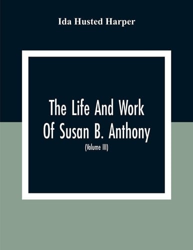 The Life And Work Of Susan B. Anthony Including The Triumphs Of Her Last Years, Account Of Her Death And Funeral And Comments Of The Press (Volume Iii)
