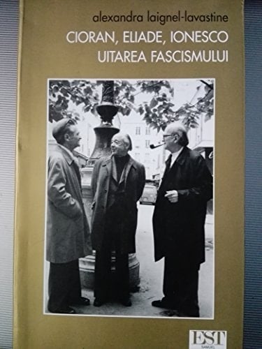 Cioran, Eliade, Ionesco: uitarea fascismului Trei intelectuali romani in valtoarea secolului
