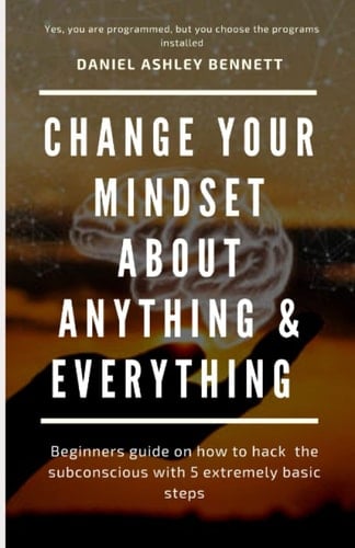 Change your mindset about everything & anything: Beginners guide on how to hack the subconscious with 5 extremely basic steps