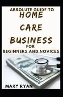 Absolute Guide to Home Care Business for Beginners and Novices
