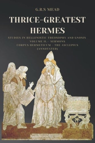 Thrice-Greatest Hermes: Studies in Hellenistic Theosophy and Gnosis Volume II.— Sermons: Corpus Hermeticum - The Asclepius (Annotated)