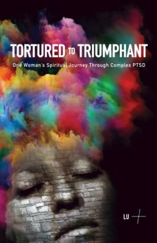 Tortured To Triumphant: One Woman's Spiritual Journey Through Complex PTSD