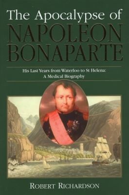The Apocalypse Of Napoleon Bonaparte His Last Years From Waterloo To St Helena A Medical Biography