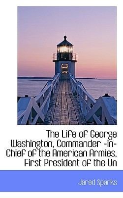 The Life of George Washington Commander InChief of the American Armies First President of the Un