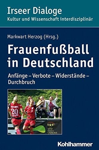 Frauenfussball in Deutschland: Anfange - Verbote - Widerstande - Durchbruch (Irseer Dialoge. Kultur Und Wissenschaft Interdisziplinar) (German Edition)