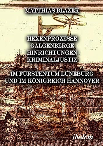 Ein dunkles Kapitel der deutschen Geschichte: Hexenprozesse, Galgenberge, Hinrichtungen, Kriminaljustiz: Im Fürstentum Lüneburg und im Königreich Hannover (German Edition)