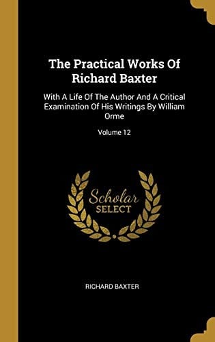 The Practical Works Of Richard Baxter: With A Life Of The Author And A Critical Examination Of His Writings By William Orme; Volume 12