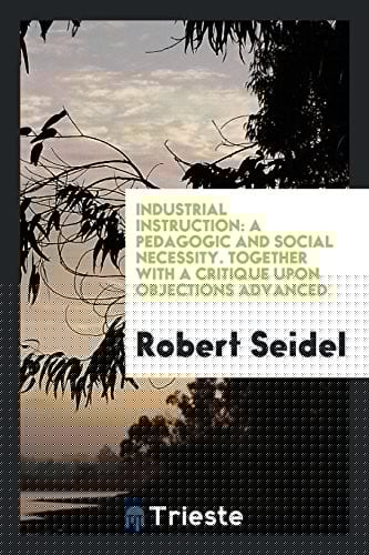 Industrial Instruction: A Pedagogic and Social Necessity. Together with a Critique upon Objections Advanced