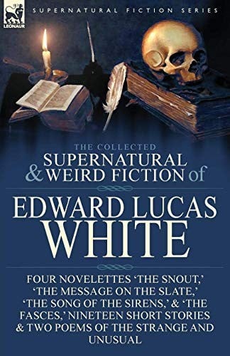 The Collected Supernatural and Weird Fiction of Edward Lucas White: Four Novelettes 'The Snout,' 'The Message on the Slate,' 'The Song of the Sirens,' ... & Two Poems of the Strange and Unusual