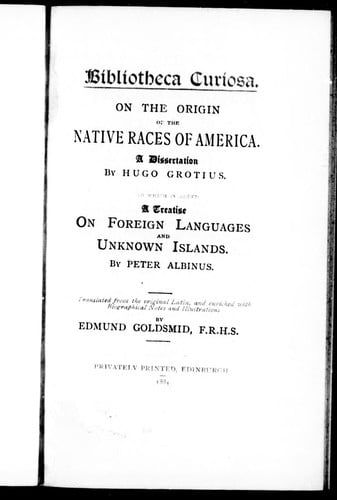 On the origin of the native races of America : a dissertation / by Hugo Grotius.  A treatise of foreign languages and unknown islands / by Peter Albinus : [both] translated from the original Latin, and enriched with biographical notes and illustrations by Edmund Goldsmid
