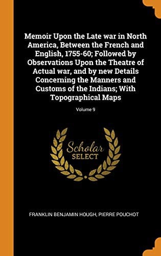 Memoir Upon the Late war in North America, Between the French and English, 1755-60; Followed by Observations Upon the Theatre of Actual war, and by ... Indians; With Topographical Maps; Volume 9