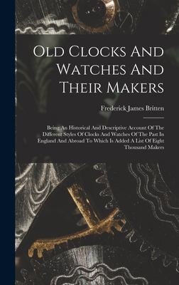 Old Clocks and Watches and Their Makers: Being an Historical and Descriptive Account of the Different Styles of Clocks and Watches of the Past in England and Abroad to Which Is Added a List of Eight Thousand Makers