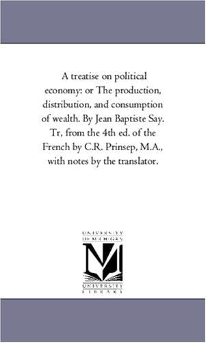 A treatise on political economy: or The production, distribution, and consumption of wealth. By Jean Baptiste Say. Tr, from the 4th ed. of the French by ... Prinsep, M.A., with notes by the translator.