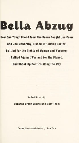 Bella Abzug: how one tough broad from the Bronx fought Jim Crow and Joe McCarthy, pissed off Jimmy Carter, battled for the rights of women and workers, rallied against war and for the planet, and shook up politics along the way : an oral history