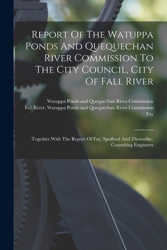 Report Of The Watuppa Ponds And Quequechan River Commission To The City Council, City Of Fall River Together With The Report Of Fay, Spofford And Thorndike, Consulting Engineers