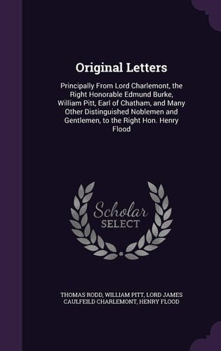 Original Letters Principally from Lord Charlemont, the Right Honorable Edmund Burke, William Pitt, Earl of Chatham, and Many Other Distinguished Noblemen and Gentlemen, to the Right Hon. Henry Flood
