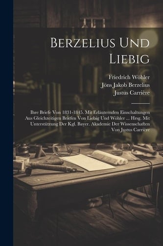Berzelius Und Liebig Ihre Briefe Von 1831-1845. Mit Erläuternden Einschaltungen Aus Gleichzeitigen Briefen Von Liebig Und Wöhler ... Hrsg. Mit Unterstützung Der Kgl. Bayer. Akademie Der Wissenschaften Von Justus Carrière