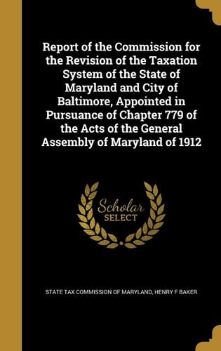 Report of the Commission for the Revision of the Taxation System of the State of Maryland and City of Baltimore, Appointed in Pursuance of Chapter 779 of the Acts of the General Assembly of Maryland Of 1912
