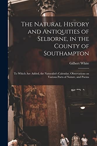 The Natural History and Antiquities of Selborne, in the County of Southampton To Which Are Added, the Naturalist's Calendar, Observations on Various Parts of Nature, and Poems