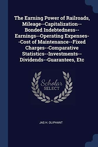 The Earning Power of Railroads, Mileage--Capitalization--Bonded Indebtedness--Earnings--Operating Expenses--Cost of Maintenance--Fixed Charges--Comparative Statistics--Investments--Dividends--Guarantees, Etc