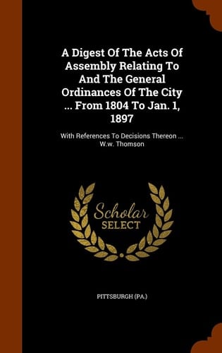 A Digest Of The Acts Of Assembly Relating To And The General Ordinances Of The City ... From 1804 To Jan. 1, 1897 With References To Decisions Thereon ... W.w. Thomson