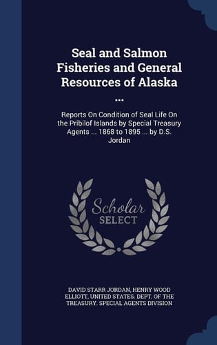 Seal and Salmon Fisheries and General Resources of Alaska ... Reports On Condition of Seal Life On the Pribilof Islands by Special Treasury Agents ... 1868 to 1895 ... by D.S. Jordan