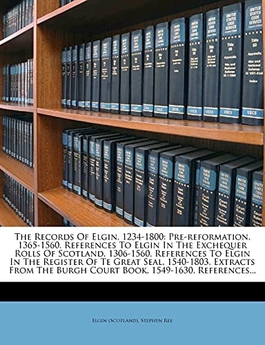 The Records Of Elgin, 1234-1800: Pre-reformation. 1365-1560, References To Elgin In The Exchequer Rolls Of Scotland. 1306-1560, References To Elgin In ... Burgh Court Book. 1549-1630, References...