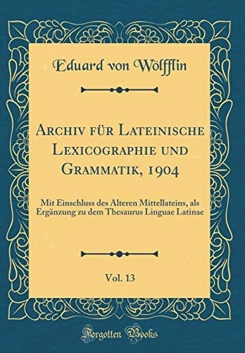 Archiv Für Lateinische Lexicographie Und Grammatik, 1904, Vol. 13 Mit Einschluss Des Älteren Mittellateins, ALS Ergänzung Zu Dem Thesaurus Linguae Latinae (Classic Reprint)