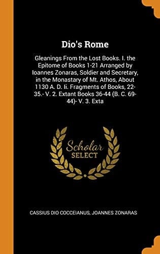 Dio's Rome Gleanings from the Lost Books. I. the Epitome of Books 1-21 Arranged by Ioannes Zonaras, Soldier and Secretary, in the Monastary of Mt. Athos, about 1130 A. D. II. Fragments of Books, 22-35. - V. 2. Extant Books 36-44 (B. C. 69-44)- V. 3. Exta