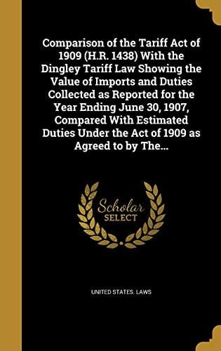 Comparison of the Tariff Act of 1909 (H. R. 1438) with the Dingley Tariff Law Showing the Value of Imports and Duties Collected As Reported for the Year Ending June 30, 1907, Compared with Estimated Duties Under the Act of 1909 As Agreed to by The...