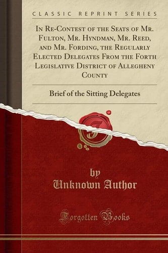 In Re-Contest of the Seats of Mr. Fulton, Mr. Hyndman, Mr. Reed, and Mr. Fording, the Regularly Elected Delegates from the Forth Legislative District of Allegheny County Brief of the Sitting Delegates (Classic Reprint)