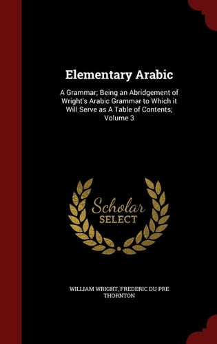 Elementary Arabic A Grammar; Being an Abridgement of Wright's Arabic Grammar to Which It Will Serve As a Table of Contents; Volume 3