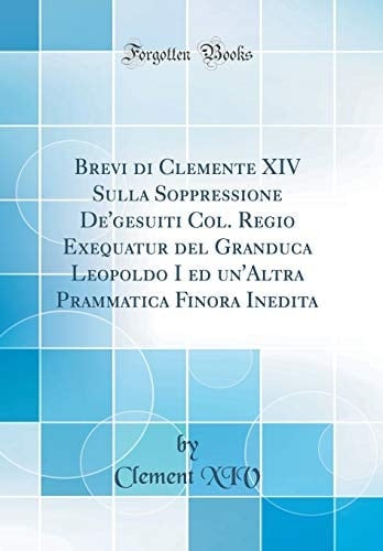 Brevi Di Clemente XIV Sulla Soppressione De'gesuiti Col. Regio Exequatur del Granduca Leopoldo I Ed Un'altra Prammatica Finora Inedita (Classic Reprint)