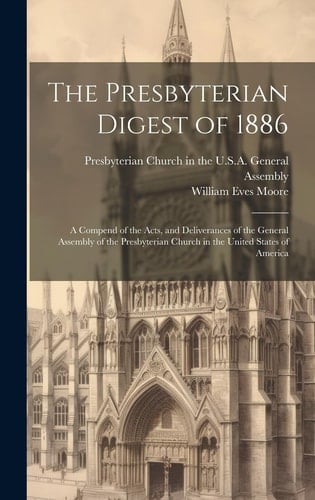 The Presbyterian Digest of 1886 A Compend of the Acts, and Deliverances of the General Assembly of the Presbyterian Church in the United States of America