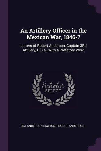 An Artillery Officer in the Mexican War, 1846-7 Letters of Robert Anderson, Captain 3Rd Attillery, U.S.a., With a Prefatory Word