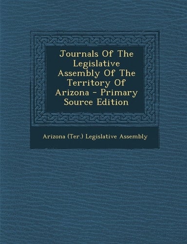 Journals of the Legislative Assembly of the Territory of Arizona - Primary Source Edition