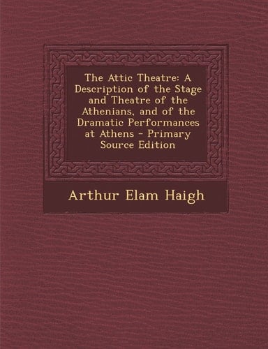 The Attic Theatre A Description of the Stage and Theatre of the Athenians, and of the Dramatic Performances at Athens - Primary Source Edition