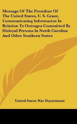 Message of the President of the United States, U. S. Grant, Communicating Information in Relation to Outrages Committed by Disloyal Persons in North C