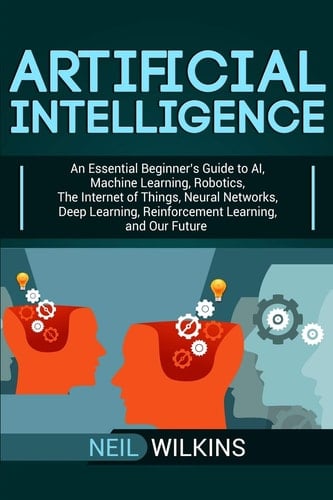 Artificial Intelligence An Essential Beginner's Guide to AI, Machine Learning, Robotics, The Internet of Things, Neural Networks, Deep Learning, Reinforcement Learning, and Our Future