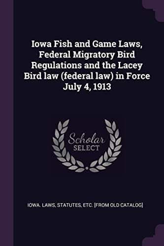 Iowa Fish and Game Laws, Federal Migratory Bird Regulations and the Lacey Bird Law (Federal Law) in Force July 4 1913