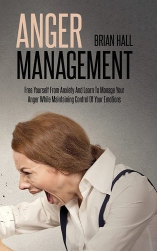 Anger Management Free Yourself From Anxiety And Learn To Manage Your Anger While Maintaining Control Of Your Emotions
