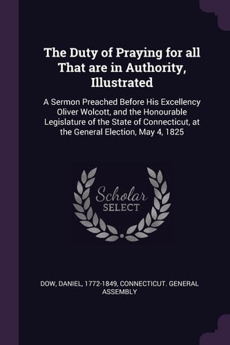 The Duty of Praying for All That are in Authority, Illustrated A Sermon Preached Before His Excellency Oliver Wolcott, and the Honourable Legislature of the State of Connecticut, at the General Election, May 4, 1825