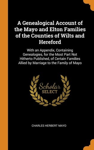 A Genealogical Account of the Mayo and Elton Families of the Counties of Wilts and Hereford With an Appendix, Containing Genealogies, for the Most Part Not Hitherto Published, of Certain Families Allied by Marriage to the Family of Mayo