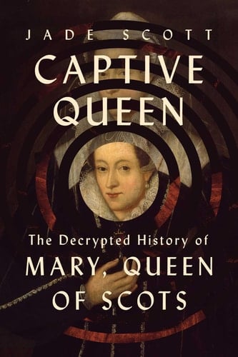 Captive Queen The Decrypted History of Mary, Queen of Scots