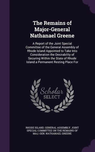 The Remains of Major-General Nathanael Greene A Report of the Joint Special Committee of the General Assembly of Rhode Island Appointed to Take Into Consideration the Desirability of Securing Within the State of Rhode Island a Permanent Resting Place For