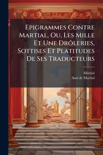 Epigrammes Contre Martial, Ou, Les Mille Et Une Drà ́leries, Sottises Et Platitudes De Ses Traducteurs
