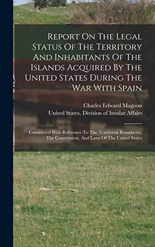 Report On The Legal Status Of The Territory And Inhabitants Of The Islands Acquired By The United States During The War With Spain Considered With Reference To The Territorial Boundaries, The Constitution, And Laws Of The United States