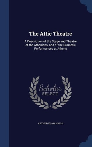 The Attic Theatre A Description of the Stage and Theatre of the Athenians, and of the Dramatic Performances at Athens