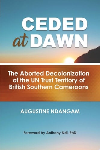 Ceded at Dawn The Aborted Decolonization of the UN Trust Territory of British Southern Cameroons
