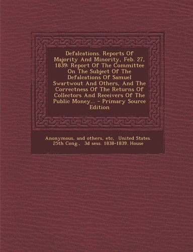 Defalcations. Reports of Majority and Minority, Feb. 27 1839 Report of the Committee on the Subject of the Defalcations of Samuel Swartwout and Othe